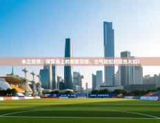 米兰竞技：绿茵场上的默契交响，士气如虹的蓝色火焰！